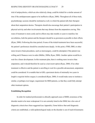 RESPECTING IDENTITY OR ENCOURAGING LUNACY? 29
trial of antipsychotics, which are also relatively cheap, could be trialed for a similar amount of
time if the antidepressants appear to be ineffective (Ryan, 2008). Throughout all of these trials,
psychotherapy sessions should be instituted as well, in which the patient tells their therapist
about their amputation desires. Therapists should also encourage their patient’s participation in
physical activity and other involvements that may distract from the amputation craving. This
route of treatment is more costly and its effects may take months or years to manifest, but
nevertheless, both the patient and the therapist should be as persistent as possible in their efforts
(Ryan, 2008). Following this time period, if none of the trialed treatments have been successful,
the patient’s preferences should be consulted more deeply. At this point, rTMS, DBS, or other
more invasive brain procedures, such as microsurgery, could be attempted, if the patient was
willing and if finances were in order (Müller, 2009a; Ryan, 2008). Another option would be to
wait for a future development. In this treatment plan, there is nothing more invasive than
amputation, and it should therefore be used as a last-resort option (Ryan, 2008). If no other
treatment is effective and the patient is unwilling to wait for a possible advancement, amputation
could be considered. It is notable that in GID, a persistent desire of minimally two years in
length is requisite before surgery is considered (Ryan, 2008). It would make sense to institute a
similar, or perhaps even longer, requirement for BIID patients, so that they could fully attempt
other treatment options.
Establishing Recognition
In order for medical professionals to ethically approach cases of BIID, awareness of the
disorder needs to be more widespread. It is not currently listed in the DSM, but a few sets of
diagnostic criteria have been suggested (see Appendix). Some believe that until diagnostic
criteria are established, a valid epidemiological study on the disorder is out of reach (Giummarra
 