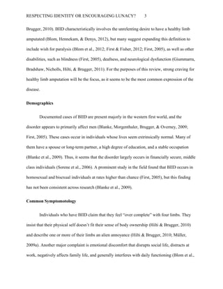 RESPECTING IDENTITY OR ENCOURAGING LUNACY? 3
Brugger, 2010). BIID characteristically involves the unrelenting desire to have a healthy limb
amputated (Blom, Hennekam, & Denys, 2012), but many suggest expanding this definition to
include wish for paralysis (Blom et al., 2012; First & Fisher, 2012; First, 2005), as well as other
disabilities, such as blindness (First, 2005), deafness, and neurological dysfunction (Giummarra,
Bradshaw, Nicholls, Hilti, & Brugger, 2011). For the purposes of this review, strong craving for
healthy limb amputation will be the focus, as it seems to be the most common expression of the
disease.
Demographics
Documented cases of BIID are present majorly in the western first world, and the
disorder appears to primarily affect men (Blanke, Morgenthaler, Brugger, & Overney, 2009;
First, 2005). These cases occur in individuals whose lives seem extrinsically normal. Many of
them have a spouse or long-term partner, a high degree of education, and a stable occupation
(Blanke et al., 2009). Thus, it seems that the disorder largely occurs in financially secure, middle
class individuals (Sorene et al., 2006). A prominent study in the field found that BIID occurs in
homosexual and bisexual individuals at rates higher than chance (First, 2005), but this finding
has not been consistent across research (Blanke et al., 2009).
Common Symptomotology
Individuals who have BIID claim that they feel “over complete” with four limbs. They
insist that their physical self doesn’t fit their sense of body ownership (Hilti & Brugger, 2010)
and describe one or more of their limbs an alien annoyance (Hilti & Brugger, 2010; Müller,
2009a). Another major complaint is emotional discomfort that disrupts social life, distracts at
work, negatively affects family life, and generally interferes with daily functioning (Blom et al.,
 