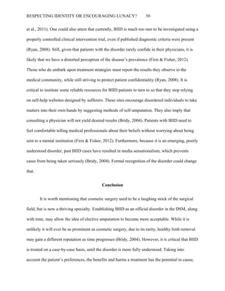 RESPECTING IDENTITY OR ENCOURAGING LUNACY? 30
et al., 2011). One could also attest that currently, BIID is much too rare to be investigated using a
properly controlled clinical intervention trial, even if published diagnostic criteria were present
(Ryan, 2008). Still, given that patients with the disorder rarely confide in their physicians, it is
likely that we have a distorted perception of the disease’s prevalence (First & Fisher, 2012).
Those who do embark upon treatment strategies must report the results they observe to the
medical community, while still striving to protect patient confidentiality (Ryan, 2008). It is
critical to institute some reliable resources for BIID patients to turn to so that they stop relying
on self-help websites designed by sufferers. These sites encourage disordered individuals to take
matters into their own hands by suggesting methods of self-amputation. They also imply that
consulting a physician will not yield desired results (Bridy, 2004). Patients with BIID need to
feel comfortable telling medical professionals about their beliefs without worrying about being
sent to a mental institution (First & Fisher, 2012). Furthermore, because it is an emerging, poorly
understood disorder, past BIID cases have resulted in media sensationalism, which prevents
cases from being taken seriously (Bridy, 2004). Formal recognition of the disorder could change
that.
Conclusion
It is worth mentioning that cosmetic surgery used to be a laughing stock of the surgical
field, but is now a thriving specialty. Establishing BIID as an official disorder in the DSM, along
with time, may allow the idea of elective amputation to become more acceptable. While it is
unlikely it will ever be as prominent as cosmetic surgery, due to its rarity, healthy limb removal
may gain a different reputation as time progresses (Bridy, 2004). However, it is critical that BIID
is treated on a case-by-case basis, until the disorder is more fully understood. Taking into
account the patient’s preferences, the benefits and harms a treatment has the potential to cause,
 