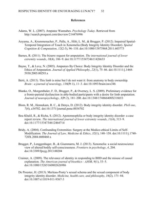 RESPECTING IDENTITY OR ENCOURAGING LUNACY? 32
References
Adams, W. L. (2007). Amputee Wannabes. Psychology Today. Retrieved from
http://search.proquest.com/docview/214476996
Aoyama, A., Krummenacher, P., Palla, A., Hilti, L. M., & Brugger, P. (2012). Impaired Spatial-
Temporal Integration of Touch in Xenomelia (Body Integrity Identity Disorder). Spatial
Cognition & Computation, 12(2-3), 96–110. doi:10.1080/13875868.2011.603773
Barnes, R. (2011). The bizarre request for amputation. The international journal of lower
extremity wounds, 10(4), 186–9. doi:10.1177/1534734611426633
Bayne, T., & Levy, N. (2005). Amputees By Choice: Body Integrity Identity Disorder and the
Ethics of Amputation. Journal of Applied Philosophy, 22(1), 75–86. doi:10.1111/j.1468-
5930.2005.00293.x
Berti, A. (2013). This limb is mine but I do not want it: from anatomy to body ownership.
Brain : a journal of neurology  , 136(Pt 1), 11–3. doi:10.1093/brain/aws346
Blanke, O., Morgenthaler, F. D., Brugger, P., & Overney, L. S. (2009). Preliminary evidence for
a fronto-parietal dysfunction in able-bodied participants with a desire for limb amputation.
Journal of neuropsychology, 3(Pt 2), 181–200. doi:10.1348/174866408X318653
Blom, R. M., Hennekam, R. C., & Denys, D. (2012). Body integrity identity disorder. PloS one,
7(4), e34702. doi:10.1371/journal.pone.0034702
Bou Khalil, R., & Richa, S. (2012). Apotemnophilia or body integrity identity disorder: a case
report review. The international journal of lower extremity wounds, 11(4), 313–9.
doi:10.1177/1534734612464714
Bridy, A. (2004). Confounding Extremities: Surgery at the Medico-ethical Limits of Self-
Modification. The Journal of Law, Medicine & Ethics, 32(1), 148–158. doi:10.1111/j.1748-
720X.2004.tb00460.x
Brugger, P., Lenggenhager, B., & Giummarra, M. J. (2013). Xenomelia: a social neuroscience
view of altered bodily self-consciousness. Frontiers in psychology, 4, 204.
doi:10.3389/fpsyg.2013.00204
Craimer, A. (2009). The relevance of identity in responding to BIID and the misuse of causal
explanation. The American journal of bioethics : AJOB  , 9(1), 53–5.
doi:10.1080/15265160802626986
De Preester, H. (2013). Merleau-Ponty’s sexual schema and the sexual component of body
integrity identity disorder. Medicine, health care, and philosophy, 16(2), 171–84.
doi:10.1007/s11019-011-9367-3
 
