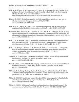 RESPECTING IDENTITY OR ENCOURAGING LUNACY? 33
Dijk, M. T., Wingen, G. A., Lammeren, A. V., Blom, R. M., Kwaasteniet, B. P., Scholte, H. S.,
& Denys, D. (n.d.). Neural Basis of Limb Ownership in Individuals with Body Integrity
Identity Disorder. PLoS one. Retrieved from
http://search.proquest.com/docview/1430785151/fulltextPDF?accountid=10226
First, M. B. (2005). Desire for amputation of a limb: paraphilia, psychosis, or a new type of
identity disorder. Psychological Medicine, 35(6), 919–928.
doi:10.1017/S0033291704003320
First, M. B., & Fisher, C. E. (2012). Body integrity identity disorder: the persistent desire to
acquire a physical disability. Psychopathology, 45(1), 3–14. doi:10.1159/000330503
Giummarra, M. J., Bradshaw, J. L., Nicholls, M. E. R., Hilti, L. M., & Brugger, P. (2011). Body
integrity identity disorder: deranged body processing, right fronto-parietal dysfunction, and
phenomenological experience of body incongruity. Neuropsychology review, 21(4), 320–33.
doi:10.1007/s11065-011-9184-8
Hilti, L. M., & Brugger, P. (2010). Incarnation and animation: physical versus representational
deficits of body integrity. Experimental brain research. Experimentelle Hirnforschung.
Expérimentation cérébrale, 204(3), 315–26. doi:10.1007/s00221-009-2043-7
Hilti, L. M., Hänggi, J., Vitacco, D. A., Kraemer, B., Palla, A., Luechinger, R., … Brugger, P.
(2013). The desire for healthy limb amputation: structural brain correlates and clinical
features of xenomelia. Brain : a journal of neurology  , 136(Pt 1), 318–29.
doi:10.1093/brain/aws316
Jotkowitz, A., & Zivotofsky, A. (2009). Body Integrity Identity Disorder (BIID) and the Limits
of Autonomy. The American Journal of Bioethics, 9(1), 55–56.
doi:10.1080/15265160802588210
Loeb, E. (2008). Cutting It Off: Bodily Integrity, Identity Disorders, and the Sovereign Stakes of
Corporeal Desire in U.S. Law. WSQ: Women’s Studies Quarterly, 36(3-4), 44–63.
doi:10.1353/wsq.0.0094
McGeoch, P. D., Brang, D., Song, T., Lee, R. R., Huang, M., & Ramachandran, V. S. (2011).
Xenomelia: a new right parietal lobe syndrome. Journal of neurology, neurosurgery, and
psychiatry, 82(12), 1314–9. doi:10.1136/jnnp-2011-300224
Müller, S. (2009a). Body integrity identity disorder (BIID)--is the amputation of healthy limbs
ethically justified? The American journal of bioethics : AJOB  , 9(1), 36–43.
doi:10.1080/15265160802588194
Müller, S. (2009b). BIID-Aqua Fortis for scientific explanations of psychic phenomena? The
American journal of bioethics : AJOB  , 9(1), W3–4. doi:10.1080/15265160802674507
 