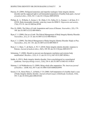 RESPECTING IDENTITY OR ENCOURAGING LUNACY? 34
Patrone, D. (2009). Disfigured anatomies and imperfect analogies: body integrity identity
disorder and the supposed right to self-demanded amputation of healthy body parts. Journal
of medical ethics, 35(9), 541–5. doi:10.1136/jme.2009.029256
Phillips, K. A., Wilhelm, S., Koran, L. M., Didie, E. R., Fallon, B. A., Feusner, J., & Stein, D. J.
(2010). Body dysmorphic disorder: some key issues for DSM-V. Depression and anxiety,
27(6), 573–91. doi:10.1002/da.20709
Pies, R. (2009). The Ethics of Limb Amputation and Locus of Disease. Neuroethics, 2(3), 179–
180. doi:10.1007/s12152-009-9044-x
Ryan, C. J. (2008). Out on a Limb: The Ethical Management of Body Integrity Identity Disorder.
Neuroethics, 2(1), 21–33. doi:10.1007/s12152-008-9026-4
Ryan, C. J. (2009). The Ethical Management of Body Integrity Identity Disorder: Reply to Pies.
Neuroethics, 2(3), 181–181. doi:10.1007/s12152-009-9045-9
Ryan, C. J., Shaw, T., & Harris, A. W. F. (2010). Body integrity identity disorder: response to
Patrone. Journal of medical ethics, 36(3), 189–90. doi:10.1136/jme.2009.033175
Schramme, T. (2008). Should we prevent non-therapeutic mutilation and extreme body
modification? Bioethics, 22(1), 8–15. doi:10.1111/j.1467-8519.2007.00566.x
Sedda, A. (2011). Body integrity identity disorder: from a psychological to a neurological
syndrome. Neuropsychology review, 21(4), 334–6. doi:10.1007/s11065-011-9186-6
Slatman, J., & Widdershoven, G. (2009). Being whole after amputation. The American journal
of bioethics : AJOB  , 9(1), 48–9. doi:10.1080/15265160802626994
Sorene, E. D., Heras-Palou, C., & Burke, F. D. (2006). Self-amputation of a healthy hand: a case
of body integrity identity disorder. Journal of hand surgery (Edinburgh, Scotland), 31(6),
593–5. doi:10.1016/j.jhsb.2006.05.022
 