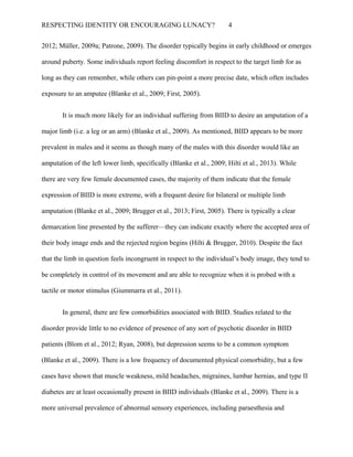RESPECTING IDENTITY OR ENCOURAGING LUNACY? 4
2012; Müller, 2009a; Patrone, 2009). The disorder typically begins in early childhood or emerges
around puberty. Some individuals report feeling discomfort in respect to the target limb for as
long as they can remember, while others can pin-point a more precise date, which often includes
exposure to an amputee (Blanke et al., 2009; First, 2005).
It is much more likely for an individual suffering from BIID to desire an amputation of a
major limb (i.e. a leg or an arm) (Blanke et al., 2009). As mentioned, BIID appears to be more
prevalent in males and it seems as though many of the males with this disorder would like an
amputation of the left lower limb, specifically (Blanke et al., 2009; Hilti et al., 2013). While
there are very few female documented cases, the majority of them indicate that the female
expression of BIID is more extreme, with a frequent desire for bilateral or multiple limb
amputation (Blanke et al., 2009; Brugger et al., 2013; First, 2005). There is typically a clear
demarcation line presented by the sufferer—they can indicate exactly where the accepted area of
their body image ends and the rejected region begins (Hilti & Brugger, 2010). Despite the fact
that the limb in question feels incongruent in respect to the individual’s body image, they tend to
be completely in control of its movement and are able to recognize when it is probed with a
tactile or motor stimulus (Giummarra et al., 2011).
In general, there are few comorbidities associated with BIID. Studies related to the
disorder provide little to no evidence of presence of any sort of psychotic disorder in BIID
patients (Blom et al., 2012; Ryan, 2008), but depression seems to be a common symptom
(Blanke et al., 2009). There is a low frequency of documented physical comorbidity, but a few
cases have shown that muscle weakness, mild headaches, migraines, lumbar hernias, and type II
diabetes are at least occasionally present in BIID individuals (Blanke et al., 2009). There is a
more universal prevalence of abnormal sensory experiences, including paraesthesia and
 