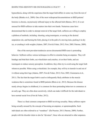 RESPECTING IDENTITY OR ENCOURAGING LUNACY? 5
hypoesthesia, along with the experience that the target limb differs in some way from the rest of
the body (Blanke et al., 2009). One of the most widespread documentations in BIID patients’
histories is chronic, mysteriously inflicted injury to the affected limb (Barnes, 2011). It is not
unusual for BIID sufferers to take matters into their own hands. Numerous cases have
demonstrated that in order to attempt removal of the target limb, sufferers are willing to employ
a plethora of methods, including: shooting, using tourniquets, or sawing at the desired
amputation site, and burning the limb, placing it in the path of a moving train, packing it in dry
ice, or crushing it with weights (Adams, 2007; First & Fisher, 2012; First, 2005; Patrone, 2009).
One of the most prevalent tendencies across documented BIID cases is pretending
behavior. Sufferers utilize various techniques in effort to simulate being an amputee. They will
bandage and bind their limbs, use wheelchairs and crutches, sit on their limbs, and use
tourniquets to reduce sensory perception. In addition, they often try to avoid using the target limb
whenever possible. When using a wheelchair, for example, they will try to transfer in and out of
it without using their legs (Adams, 2007; First & Fisher, 2012; First, 2005; Giummarra et al.,
2011). The fact that the target limb is used so infrequently likely attributes to the muscle
weakness that is sometimes found in BIID patients (Blom et al., 2012). Because the disease
nearly always begins in childhood, it is common for these pretending behaviors to commence at
an early age. They are often done secretively, which can make it difficult for the individuals to
have normal social lives (First & Fisher, 2012).
There is a final common component to BIID involving sexuality. Many sufferers report
being sexually aroused by the concept of becoming an amputee, or apotemnophilia. Such
individuals are often referred to as “wanabees” (De Preester, 2013; Patrone, 2009). Further,
people with the disorder claim to also be “devotees”, those who are attracted to other amputees.
 
