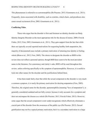RESPECTING IDENTITY OR ENCOURAGING LUNACY? 6
This phenomenon is referred to as actrotomophilia (De Preester, 2013; Giummarra et al., 2011).
Frequently, items associated with disability, such as crutches, wheel-chairs, and prostheses also
cause sexual excitement (First, 2005; Giummarra et al., 2011).
Conflicting Titles
Those who argue that the disorder is first and foremost an identity disorder see Body
Identity Integrity Disorder as the most appropriate title for the disease (Craimer, 2009; First &
Fisher, 2012; First, 2005; Giummarra et al., 2011). They gain support from the fact that while
there are typically several reported motivations for requesting healthy limb amputation, the
majority of documented cases include a primary motivation of attaining true identity or feeling
whole (Blom et al., 2012; First, 2005). The choice to designate the disorder as BIID in this
review does not reflect a personal opinion, though BIID does seem to be the most prevalent
name in the literature. For consistency and clarity’s sake, BIID will be used throughout this
review, unless referring specifically to the symptom of apotemnophilia. However, it is useful to
look into other names for the disorder and the justifications behind them.
It has been made fairly clear that while the sexual component to the disorder is very much
a common symptom, it is rarely the primary motivation for desiring amputation (First, 2005).
Therefore, the original name for the disorder, apotemnophilia (meaning “love of amputation”), is
generally considered outdated and not fully correct, because it only accounts for a symptom and
does not encompass the disease as a whole (De Preester, 2013; First & Fisher, 2012). However,
some argue that the sexual component is now under-recognized, which effectively eliminates a
crucial part of the disorder from the awareness of the public eye (De Preester, 2013). Sexual
gratification may not be a typical primary motivation, but it is a secondary motivation in a large
 
