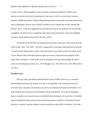 RESPECTING IDENTITY OR ENCOURAGING LUNACY? 7
number of cases. While paraphilia is not necessarily required for diagnosis of BIID, some
patients are purely motivated by attaining their true sense of self, it is an extremely common
attribute of BIID individuals. Further, differentiating between sexual and non-sexual motivations
can be challenging, because most consider sexuality to be an integral part of their identity (De
Preester, 2013). It has been suggested by some that there may be two pathways for the disorder,
a paraphilic one that involves a significant input from sexual motivations, and a non-paraphilic
one that is purely identity-driven (First & Fisher, 2012).
A final title for the disorder has emerged more recently, xenomelia, which stems from the
Greek words “alien” and “limb”. This title is supported by recent data indicating that the disorder
is linked to brain abnormalities, which will be discussed in more detail in the next section of this
review. Because these brain discrepancies appear to involve a decreased representation of the
target limb in the brain, it would make sense to designate a title that acknowledges the limb’s
sense of non-belonging (Aoyama et al., 2012; Brugger et al., 2013; Hilti et al., 2013; McGeoch et
al., 2011).
Possible Causes
There are many speculations about potential causes of BIID. However, it is crucial to
acknowledge that because the disease is so rare, it is impossible to be certain about any one,
universal cause. Generally, the disorder may involve an interaction between an individual’s own
body image and how they perceive the bodies of those around them. Viewing a handicapped
body as enviable is not normal in terms of the beliefs that the majority of society has. It would be
sound to hypothesize that such an unconventional perception is related to an alteration in brain
function or structure, because changes in brain mechanisms often reflect in behavior. All of this
 