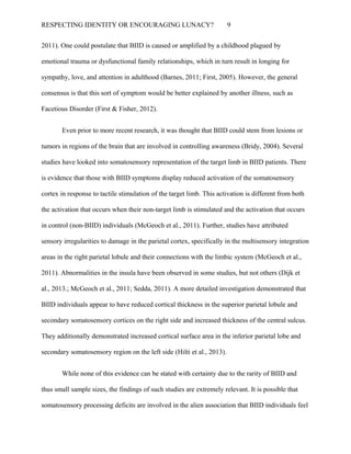 RESPECTING IDENTITY OR ENCOURAGING LUNACY? 9
2011). One could postulate that BIID is caused or amplified by a childhood plagued by
emotional trauma or dysfunctional family relationships, which in turn result in longing for
sympathy, love, and attention in adulthood (Barnes, 2011; First, 2005). However, the general
consensus is that this sort of symptom would be better explained by another illness, such as
Facetious Disorder (First & Fisher, 2012).
Even prior to more recent research, it was thought that BIID could stem from lesions or
tumors in regions of the brain that are involved in controlling awareness (Bridy, 2004). Several
studies have looked into somatosensory representation of the target limb in BIID patients. There
is evidence that those with BIID symptoms display reduced activation of the somatosensory
cortex in response to tactile stimulation of the target limb. This activation is different from both
the activation that occurs when their non-target limb is stimulated and the activation that occurs
in control (non-BIID) individuals (McGeoch et al., 2011). Further, studies have attributed
sensory irregularities to damage in the parietal cortex, specifically in the multisensory integration
areas in the right parietal lobule and their connections with the limbic system (McGeoch et al.,
2011). Abnormalities in the insula have been observed in some studies, but not others (Dijk et
al., 2013.; McGeoch et al., 2011; Sedda, 2011). A more detailed investigation demonstrated that
BIID individuals appear to have reduced cortical thickness in the superior parietal lobule and
secondary somatosensory cortices on the right side and increased thickness of the central sulcus.
They additionally demonstrated increased cortical surface area in the inferior parietal lobe and
secondary somatosensory region on the left side (Hilti et al., 2013).
While none of this evidence can be stated with certainty due to the rarity of BIID and
thus small sample sizes, the findings of such studies are extremely relevant. It is possible that
somatosensory processing deficits are involved in the alien association that BIID individuals feel
 