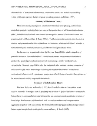 MOTIVATION AND IMPROVED COLLABORATIVE OUTCOMES 3
characteristics of participant independence, constructive results, and mutual accountability
within collaborative groups that are oriented towards a common goal (Gray, 1989).
Summary of Motivation Theory
Motivation theory encompasses a number of theoretical concepts (e.g., autonomous,
controlled, extrinsic, intrinsic), but when viewed through the lens of self-determination theory
(SDT), individual motivation is transformed into a cognitive process of self-actualization and
psychological well-being (Deci & Ryan, 2008a). That being considered, motivation theory is a
concept and process found within sociocultural environments, where an individual's behavior is
both externally and internally influenced, as exhibited through need and desire.
Furthermore, as is suggested within the Deci and Ryan (2008b) article, regardless of
potential influences from an individual’s cultural environment, autonomous motivation will
produce the greatest personal satisfaction while maintaining a healthy mind and body.
Accordingly, Chen and Jang (2010), infer that individuals who maintain constant awareness of
motivational types while embracing a vacillating balance between intrinsic and extrinsic
motivational influences, will experience a greater sense of well-being, where they have chosen to
be productive and socially responsible individuals.
Summary of Collaboration Theory
Garrison, Anderson, and Archer (1999) describe collaboration as concept that is not
focused on simple exchanges, such as guided by the injection of specific declarative instructions,
but as shared experiences between participants that are constructive and result in the creation of
knowledge. Furthermore, collaboration is both a conscious and unconscious process that
aggregates cognition with sociocultural development from the perspective of reaching a balance
between psychological and sociological constructs (Dewey & Small, 1897).
 