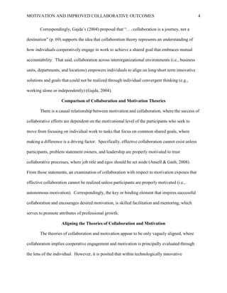 MOTIVATION AND IMPROVED COLLABORATIVE OUTCOMES 4
Correspondingly, Gajda’s (2004) proposal that “. . . collaboration is a journey, not a
destination” (p. 69) supports the idea that collaboration theory represents an understanding of
how individuals cooperatively engage in work to achieve a shared goal that embraces mutual
accountability. That said, collaboration across interorganizational environments (i.e., business
units, departments, and locations) empowers individuals to align on long/short term innovative
solutions and goals that could not be realized through individual convergent thinking (e.g.,
working alone or independently) (Gajda, 2004).
Comparison of Collaboration and Motivation Theories
There is a causal relationship between motivation and collaboration, where the success of
collaborative efforts are dependent on the motivational level of the participants who seek to
move from focusing on individual work to tasks that focus on common shared goals, where
making a difference is a driving factor. Specifically, effective collaboration cannot exist unless
participants, problem statement owners, and leadership are properly motivated to trust
collaborative processes, where job title and egos should be set aside (Ansell & Gash, 2008).
From those statements, an examination of collaboration with respect to motivation exposes that
effective collaboration cannot be realized unless participants are properly motivated (i.e.,
autonomous motivation). Correspondingly, the key or binding element that inspires successful
collaboration and encourages desired motivation, is skilled facilitation and mentoring, which
serves to promote attributes of professional growth.
Aligning the Theories of Collaboration and Motivation
The theories of collaboration and motivation appear to be only vaguely aligned, where
collaboration implies cooperative engagement and motivation is principally evaluated through
the lens of the individual. However, it is posited that within technologically innovative
 