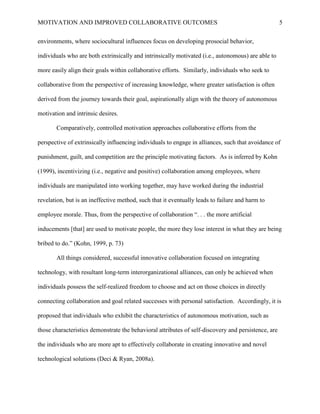 MOTIVATION AND IMPROVED COLLABORATIVE OUTCOMES 5
environments, where sociocultural influences focus on developing prosocial behavior,
individuals who are both extrinsically and intrinsically motivated (i.e., autonomous) are able to
more easily align their goals within collaborative efforts. Similarly, individuals who seek to
collaborative from the perspective of increasing knowledge, where greater satisfaction is often
derived from the journey towards their goal, aspirationally align with the theory of autonomous
motivation and intrinsic desires.
Comparatively, controlled motivation approaches collaborative efforts from the
perspective of extrinsically influencing individuals to engage in alliances, such that avoidance of
punishment, guilt, and competition are the principle motivating factors. As is inferred by Kohn
(1999), incentivizing (i.e., negative and positive) collaboration among employees, where
individuals are manipulated into working together, may have worked during the industrial
revelation, but is an ineffective method, such that it eventually leads to failure and harm to
employee morale. Thus, from the perspective of collaboration “. . . the more artificial
inducements [that] are used to motivate people, the more they lose interest in what they are being
bribed to do.” (Kohn, 1999, p. 73)
All things considered, successful innovative collaboration focused on integrating
technology, with resultant long-term interorganizational alliances, can only be achieved when
individuals possess the self-realized freedom to choose and act on those choices in directly
connecting collaboration and goal related successes with personal satisfaction. Accordingly, it is
proposed that individuals who exhibit the characteristics of autonomous motivation, such as
those characteristics demonstrate the behavioral attributes of self-discovery and persistence, are
the individuals who are more apt to effectively collaborate in creating innovative and novel
technological solutions (Deci & Ryan, 2008a).
 