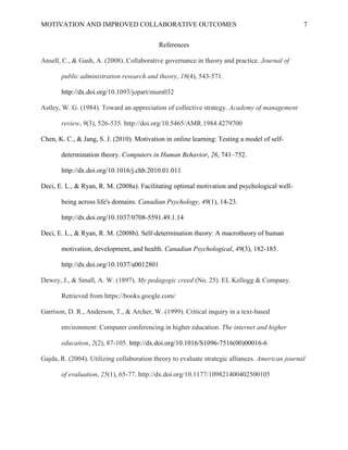 MOTIVATION AND IMPROVED COLLABORATIVE OUTCOMES 7
References
Ansell, C., & Gash, A. (2008). Collaborative governance in theory and practice. Journal of
public administration research and theory, 18(4), 543-571.
http://dx.doi.org/10.1093/jopart/mum032
Astley, W. G. (1984). Toward an appreciation of collective strategy. Academy of management
review, 9(3), 526-535. http://doi.org/10.5465/AMR.1984.4279700
Chen, K. C., & Jang, S. J. (2010). Motivation in online learning: Testing a model of self-
determination theory. Computers in Human Behavior, 26, 741–752.
http://dx.doi.org/10.1016/j.chb.2010.01.011
Deci, E. L., & Ryan, R. M. (2008a). Facilitating optimal motivation and psychological well-
being across life's domains. Canadian Psychology, 49(1), 14-23.
http://dx.doi.org/10.1037/0708-5591.49.1.14
Deci, E. L., & Ryan, R. M. (2008b). Self-determination theory: A macrotheory of human
motivation, development, and health. Canadian Psychological, 49(3), 182-185.
http://dx.doi.org/10.1037/a0012801
Dewey, J., & Small, A. W. (1897). My pedagogic creed (No. 25). EL Kellogg & Company.
Retrieved from https://books.google.com/
Garrison, D. R., Anderson, T., & Archer, W. (1999). Critical inquiry in a text-based
environment: Computer conferencing in higher education. The internet and higher
education, 2(2), 87-105. http://dx.doi.org/10.1016/S1096-7516(00)00016-6
Gajda, R. (2004). Utilizing collaboration theory to evaluate strategic alliances. American journal
of evaluation, 25(1), 65-77. http://dx.doi.org/10.1177/109821400402500105
 
