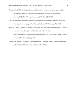MOTIVATION AND IMPROVED COLLABORATIVE OUTCOMES 8
Grant, A. M. (2012). Leading with meaning: Beneficiary contact, prosocial impact, and the
performance effects of transformational leadership. Academy of Management
Journal, 55(2), 458-476. http://dx.doi.org/10.5465/amj.2010.0588
Gray, B. (1989). Collaborating: Finding common ground for multiparty problems. Retrieved
from https://www.ncjrs.gov/App/abstractdb/AbstractDBDetails.aspx?id=122117
Kohn, A. (1999). Punished by rewards: The trouble with gold stars, incentive plans, A's, praise,
and other bribes. Houghton Mifflin Harcourt. Retrieved from
https://dspace.library.colostate.edu/bitstream/handle/10217/18176/JOUF_JSA1997.pdf?s
equence=1&isAllowed=y#page=75
Langs, R. J. (Ed.). (1977). Classics in Psychoanalytic Technique. Jason Aronson, Incorporated.
Retrieved from https://rowman.com/isbn/146162780X
 