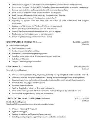  Offer technical support to customer sites in support of the Customer Service and Sales teams.
 Support and Configure Wireless 4G/3G Technology/Components as it relates to customer connectivity.
 Develop user guidelines and documentation with policies and procedures.
 Track all issues and enter tickets into the Helpdesk ticket system.
 Track company IT assets and document any changes in Asset database.
 Review and approve network configuration forms in SAP.
 Replacing old systems with new ones with installation of client workstations and assigned
applications.
 Imaging new/old systems for Windows 7/8/8.1 as per requirement
 Follow up with customers to ensure issue has been resolved.
 Properly escalate unresolved queries to the next level of support
 Track, route and redirect problems to correct resources
 Ensure proper recording, documentation and closure
GFX COMPUTERS & DESIGNS– Melbourne
IT Technician/Web Designer
Feb 2014 – Aug 2014
Contract
 Computer system repairs
 Hardware assembling / dissembling
 Installation / Uninstallation Operating systems
 Installing hardware (printers. Scanners, gaming pads, monitors)
 Data Backup / Restore
 Graphic / Web designing consultation
RMIT UNIVERSITY– Melbourne
Network Support Engineer
Jan 2014 – Jan 2014
Contract
 Provide assistance in evaluating, diagnosing, isolating, and repairing faults and issues in the network.
 Assist with network outage recovery efforts. Develop work-around to problems, where possible.
 Document symptoms and solutions to issues by creating and/or contributing technical content to
 Trouble tickets and/or post-mortem reports.
 Solutions to network issues.
 Analyse the details of failures to determine root cause(s)
 Write and execute operational tests to ensure that planned changes to the network and new
 Functionality are operationally ready and supportable.
TRANSPORT ACCIDENT COMMISSION– Melbourne
Desktop Rollout Engineer
Windows 7 Deployment in a corporate environment including:
Dec2013 – Dec 2013
Contract
 Windows 7 Desktop deployment
 Application support
 Desktop application and Operating System support
 Installing, configuring and supporting windows and office applications
 