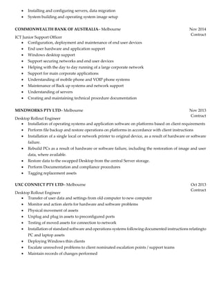  Installing and configuring servers, data migration
 System building and operating system image setup
COMMONWEALTH BANK OF AUSTRALIA– Melbourne
ICT Junior Support Officer
Nov 2014
Contract
 Configuration, deployment and maintenance of end user devices
 End user hardware and application support
 Windows desktop support
 Support securing networks and end user devices
 Helping with the day to day running of a large corporate network
 Support for main corporate applications
 Understanding of mobile phone and VOIP phone systems
 Maintenance of Back up systems and network support
 Understanding of servers
 Creating and maintaining technical procedure documentation
MINDWORKS PTY LTD– Melbourne
Desktop Rollout Engineer
Nov 2013
Contract
 Installation of operating systems and application software on platforms based on client requirements
 Perform file backup and restore operations on platforms in accordance with client instructions
 Installation of a single local or network printer to original device, as a result of hardware or software
failure.
 Rebuild PCs as a result of hardware or software failure, including the restoration of image and user
data, where available.
 Restore data to the swapped Desktop from the central Server storage.
 Perform Documentation and compliance procedures
 Tagging replacement assets
UXC CONNECT PTY LTD– Melbourne
Desktop Rollout Engineer
Oct 2013
Contract
 Transfer of user data and settings from old computer to new computer
 Monitor and action alerts for hardware and software problems
 Physical movement of assets
 Unplug and plug in assets to preconfigured ports
 Testing of moved assets for connection to network
 Installation of standard software and operations systems following documented instructions relatingto
PC and laptop assets
 Deploying Windows thin clients
 Escalate unresolved problems to client nominated escalation points / support teams
 Maintain records of changes performed
 