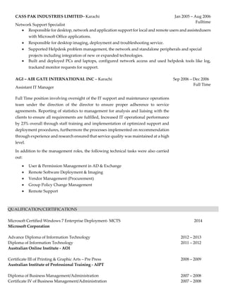 CASS PAK INDUSTRIES LIMITED– Karachi
Network Support Specialist
Jan 2005 – Aug 2006
Fulltime
 Responsible for desktop, network and application support for local and remote users and assistedusers
with Microsoft Office applications.
 Responsible for desktop imaging, deployment and troubleshooting service.
 Supported Helpdesk problem management, the network and standalone peripherals and special
projects including integration of new or expanded technologies.
 Built and deployed PCs and laptops, configured network access and used helpdesk tools like log,
trackand monitor requests for support.
AGI – AIR GATE INTERNATIONAL INC – Karachi
Assistant IT Manager
Full Time position involving oversight of the IT support and maintenance operations
team under the direction of the director to ensure proper adherence to service
agreements. Reporting of statistics to management for analysis and liaising with the
clients to ensure all requirements are fulfilled, Increased IT operational performance
by 23% overall through staff training and implementation of optimized support and
deployment procedures, furthermore the processes implemented on recommendation
through experience and research ensured that service quality was maintained at a high
level.
In addition to the management roles, the following technical tasks were also carried
out:
Sep 2006 – Dec 2006
Full Time
 User & Permission Management in AD & Exchange
 Remote Software Deployment & Imaging
 Vendor Management (Procurement)
 Group Policy Change Management
 Remote Support
QUALIFICATION/CERTIFICATIONS
Microsoft Certified Windows 7 Enterprise Deployment- MCTS 2014
Microsoft Corporation
Advance Diploma of Information Technology 2012 – 2013
Diploma of Information Technology 2011 – 2012
Australian Online Institute - AOI
Certificate III of Printing & Graphic Arts – Pre Press 2008 – 2009
Australian Institute of Professional Training - AIPT
Diploma of Business Management/Administration 2007 – 2008
Certificate IV of Business Management/Administration 2007 – 2008
 