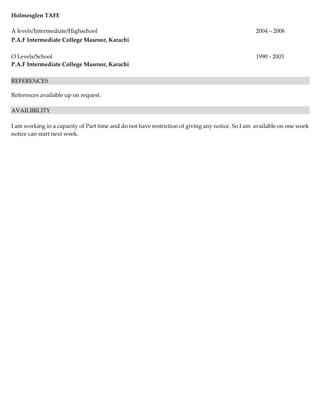 Holmesglen TAFE
A levels/Intermediate/Highschool 2004 – 2006
P.A.F Intermediate College Masroor, Karachi
O Levels/School 1990 - 2003
P.A.F Intermediate College Masroor, Karachi
REFERENCES
References available up on request.
AVAILIBILITY
I am working in a capacity of Part time and do not have restriction of giving any notice. So I am available on one week
notice can start next week.
 