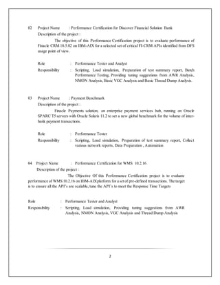 2
02 Project Name : Performance Certification for Discover Financial Solution Bank
Description of the project :
The objective of this Performance Certification project is to evaluate performance of
Finacle CRM 10.5.02 on IBM-AIX for a selected set of critical FI-CRM APIs identified from DFS
usage point of view.
Role : Performance Tester and Analyst
Responsibility : Scripting, Load simulation, Preparation of test summary report, Batch
Performance Testing, Providing tuning suggestions from AWR Analysis,
NMON Analysis, Basic VGC Analysis and Basic Thread Dump Analysis.
03 Project Name : Payment Benchmark
Description of the project :
Finacle Payments solution, an enterprise payment services hub, running on Oracle
SPARC T5 servers with Oracle Solaris 11.2 to set a new global benchmark for the volume of inter-
bank payment transactions.
Role : Performance Tester
Responsibility : Scripting, Load simulation, Preparation of test summary report, Collect
various network reports, Data Preparation , Automation
04 Project Name : Performance Certification for WMS 10.2.16
Description of the project :
The Objective Of this Performance Certification project is to evaluate
performance of WMS 10.2.16 on IBM-AIXplatform for a setof pre-defined transactions. The target
is to ensure all the API’s are scalable, tune the API’s to meet the Response Time Targets
Role : Performance Tester and Analyst
Responsibility : Scripting, Load simulation, Providing tuning suggestions from AWR
Analysis, NMON Analysis, VGC Analysis and Thread Dump Analysis
 
