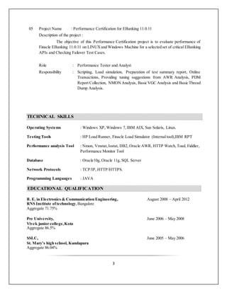 3
05 Project Name : Performance Certification for EBanking 11.0.11
Description of the project :
The objective of this Performance Certification project is to evaluate performance of
Finacle EBanking 11.0.11 on LINUXand Windows Machine for a selected set of critical EBanking
APIs and Checking Failover Test Cases.
Role : Performance Tester and Analyst
Responsibility : Scripting, Load simulation, Preparation of test summary report, Online
Transactions, Providing tuning suggestions from AWR Analysis, PDM
Report Collection, NMON Analysis, Basic VGC Analysis and Basic Thread
Dump Analysis.
TECHNICAL SKILLS
Operating Systems : Windows XP, Windows 7, IBM AIX, Sun Solaris, Linux.
Testing Tools : HP Load Runner, Finacle Load Simulator (Internal tool),IBM RPT
Performance analysis Tool : Nmon, Vmstat,Iostat, DB2, Oracle AWR, HTTP Watch,Toad, Fiddler,
Performance Monitor Tool
Database : Oracle10g, Oracle 11g, SQL Server
Network Protocols : TCP/IP, HTTP/HTTPS.
Programming Languages : JAVA
EDUCATIONAL QUALIFICATION
B. E. in Electronics & Communication Engineering, August 2008 – April 2012
RNS Institute oftechnology,Bangalore
Aggregate 71.75%
Pre University, June 2006 – May 2008
Vivek junior college,Kota
Aggregate 86.5%
SSLC, June 2005 – May 2006
St. Mary’s high school, Kundapura
Aggregate 86.04%
 