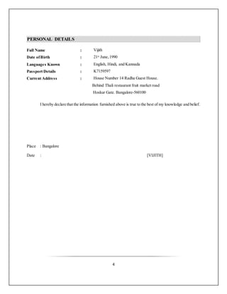 4
PERSONAL DETAILS
Full Name : Vijith
Date ofBirth : 21st June,1990
Languages Known : English, Hindi, and Kannada
Passport Details : K7159597
Current Address : House Number 14 Radha Guest House.
Behind Thali restaurant fruit market road
Hoskur Gate. Bangalore-560100
I hereby declare that the information furnished above is true to the best of my knowledge and belief.
Place : Bangalore
Date : [VIJITH]
 