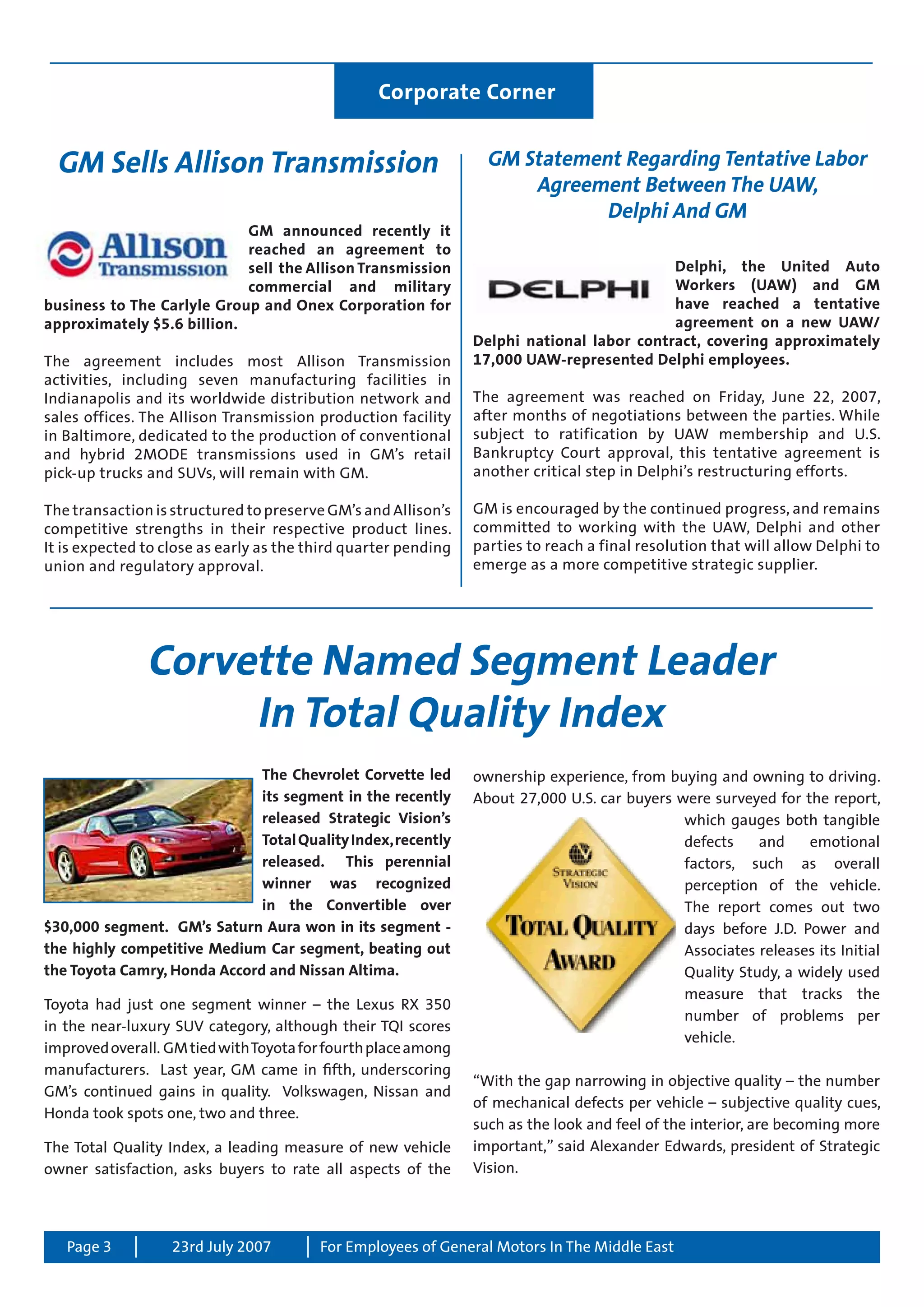 Page 3 For Employees of General Motors In The Middle East23rd July 2007
GM Sells Allison Transmission
GM announced recently it
reached an agreement to
sell the Allison Transmission
commercial and military
business to The Carlyle Group and Onex Corporation for
approximately $5.6 billion.
The agreement includes most Allison Transmission
activities, including seven manufacturing facilities in
Indianapolis and its worldwide distribution network and
sales offices. The Allison Transmission production facility
in Baltimore, dedicated to the production of conventional
and hybrid 2MODE transmissions used in GM’s retail
pick-up trucks and SUVs, will remain with GM.
The transaction is structured to preserve GM’s and Allison’s
competitive strengths in their respective product lines.
It is expected to close as early as the third quarter pending
union and regulatory approval.
Corvette Named Segment Leader
In Total Quality Index
The Chevrolet Corvette led
its segment in the recently
released Strategic Vision’s
TotalQualityIndex,recently
released. This perennial
winner was recognized
in the Convertible over
$30,000 segment. GM’s Saturn Aura won in its segment -
the highly competitive Medium Car segment, beating out
the Toyota Camry, Honda Accord and Nissan Altima.
Toyota had just one segment winner – the Lexus RX 350
in the near-luxury SUV category, although their TQI scores
improvedoverall. GMtiedwithToyotaforfourthplaceamong
manufacturers. Last year, GM came in fifth, underscoring
GM’s continued gains in quality. Volkswagen, Nissan and
Honda took spots one, two and three.
The Total Quality Index, a leading measure of new vehicle
owner satisfaction, asks buyers to rate all aspects of the
ownership experience, from buying and owning to driving.
About 27,000 U.S. car buyers were surveyed for the report,
which gauges both tangible
defects and emotional
factors, such as overall
perception of the vehicle.
The report comes out two
days before J.D. Power and
Associates releases its Initial
Quality Study, a widely used
measure that tracks the
number of problems per
vehicle.
“With the gap narrowing in objective quality – the number
of mechanical defects per vehicle – subjective quality cues,
such as the look and feel of the interior, are becoming more
important,” said Alexander Edwards, president of Strategic
Vision.
Corporate Corner
GM Statement Regarding Tentative Labor
Agreement Between The UAW,
Delphi And GM
Delphi, the United Auto
Workers (UAW) and GM
have reached a tentative
agreement on a new UAW/
Delphi national labor contract, covering approximately
17,000 UAW-represented Delphi employees.
The agreement was reached on Friday, June 22, 2007,
after months of negotiations between the parties. While
subject to ratification by UAW membership and U.S.
Bankruptcy Court approval, this tentative agreement is
another critical step in Delphi’s restructuring efforts.
GM is encouraged by the continued progress, and remains
committed to working with the UAW, Delphi and other
parties to reach a final resolution that will allow Delphi to
emerge as a more competitive strategic supplier.
 