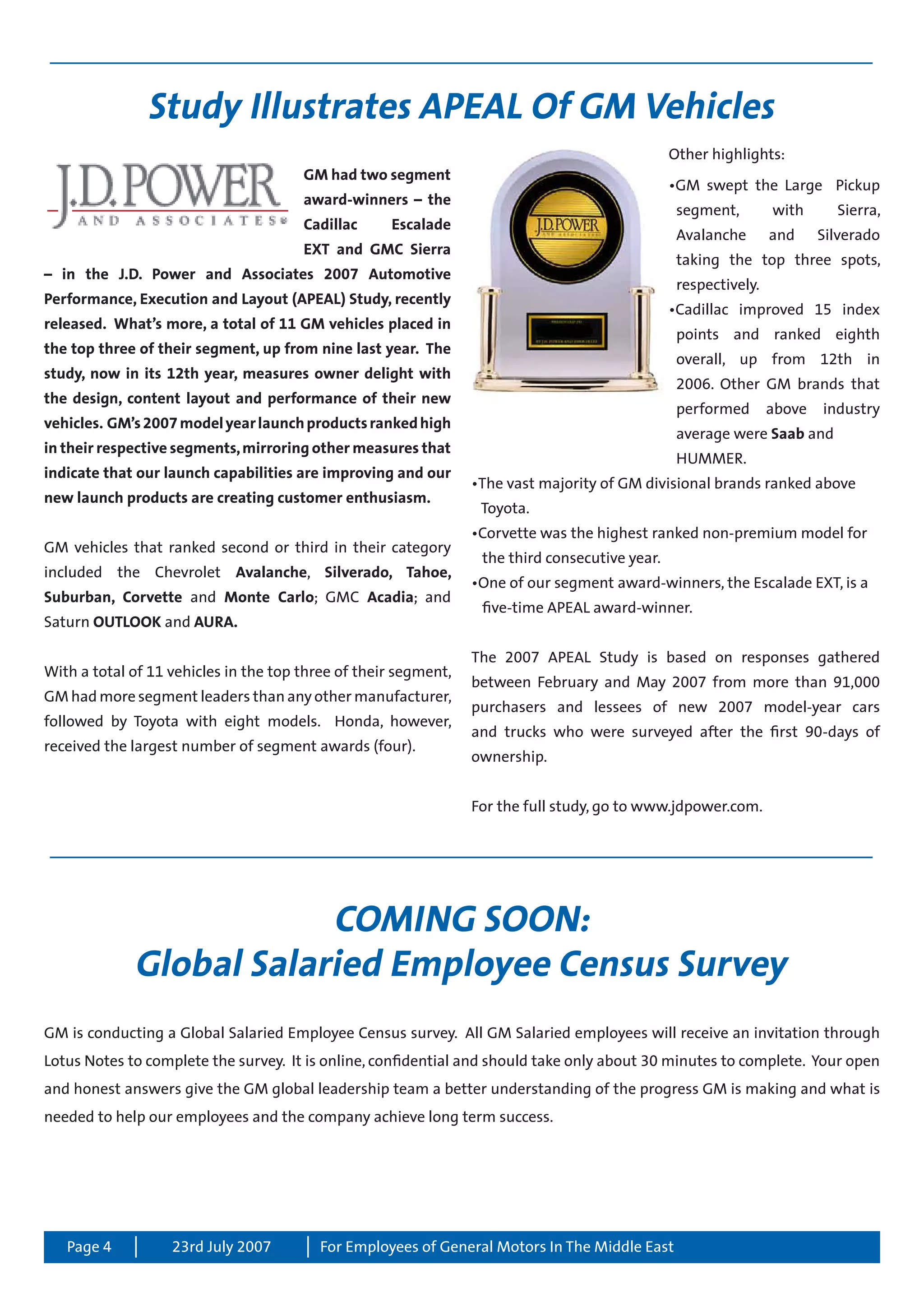 Page 4 For Employees of General Motors In The Middle East23rd July 2007
Study Illustrates APEAL Of GM Vehicles
GM had two segment
award-winners – the
Cadillac Escalade
EXT and GMC Sierra
– in the J.D. Power and Associates 2007 Automotive
Performance, Execution and Layout (APEAL) Study, recently
released. What’s more, a total of 11 GM vehicles placed in
the top three of their segment, up from nine last year. The
study, now in its 12th year, measures owner delight with
the design, content layout and performance of their new
vehicles. GM’s2007modelyearlaunchproductsrankedhigh
in their respective segments,mirroring other measures that
indicate that our launch capabilities are improving and our
new launch products are creating customer enthusiasm.
GM vehicles that ranked second or third in their category
included the Chevrolet Avalanche, Silverado, Tahoe,
Suburban, Corvette and Monte Carlo; GMC Acadia; and
Saturn OUTLOOK and AURA.
With a total of 11 vehicles in the top three of their segment,
GM had more segment leaders than any other manufacturer,
followed by Toyota with eight models. Honda, however,
received the largest number of segment awards (four).
Other highlights:
•GM swept the Large Pickup
	 segment, with Sierra,
	 Avalanche and Silverado
	 taking the top three spots,
	 respectively.
•Cadillac improved 15 index
	 points and ranked eighth
	 overall, up from 12th in
	 2006. Other GM brands that
	 performed above industry
	 average were Saab and 		
	 HUMMER.
•The vast majority of GM divisional brands ranked above 		
Toyota.
•Corvette was the highest ranked non-premium model for 	
	 the third consecutive year.
•One of our segment award-winners, the Escalade EXT, is a 	
	 five-time APEAL award-winner.
The 2007 APEAL Study is based on responses gathered
between February and May 2007 from more than 91,000
purchasers and lessees of new 2007 model-year cars
and trucks who were surveyed after the first 90-days of
ownership.
For the full study, go to www.jdpower.com.
COMING SOON:
Global Salaried Employee Census Survey
GM is conducting a Global Salaried Employee Census survey. All GM Salaried employees will receive an invitation through
Lotus Notes to complete the survey. It is online, confidential and should take only about 30 minutes to complete. Your open
and honest answers give the GM global leadership team a better understanding of the progress GM is making and what is
needed to help our employees and the company achieve long term success.
 