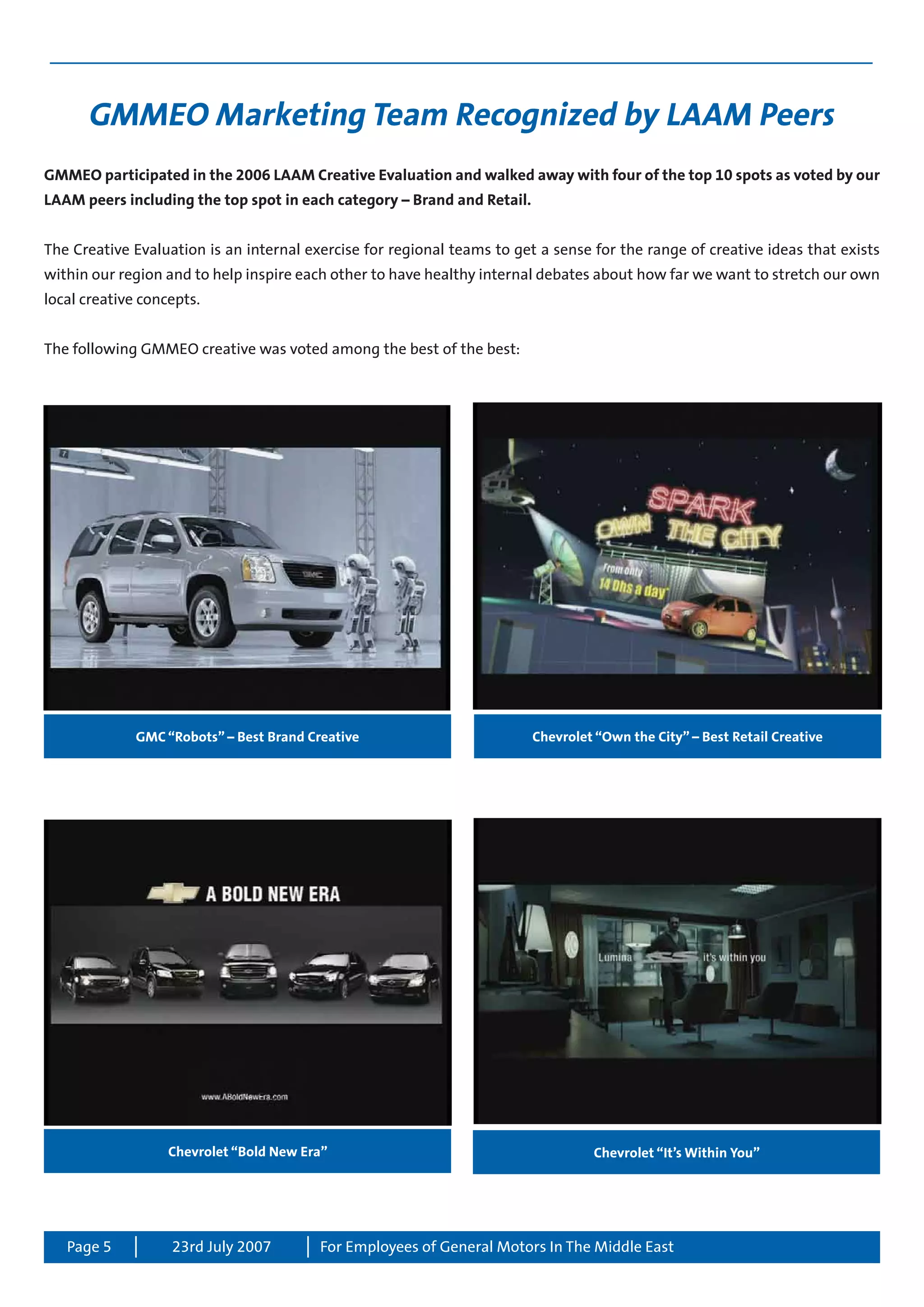 Page 5 For Employees of General Motors In The Middle East23rd July 2007
GMMEO Marketing Team Recognized by LAAM Peers
GMMEO participated in the 2006 LAAM Creative Evaluation and walked away with four of the top 10 spots as voted by our
LAAM peers including the top spot in each category – Brand and Retail.
The Creative Evaluation is an internal exercise for regional teams to get a sense for the range of creative ideas that exists
within our region and to help inspire each other to have healthy internal debates about how far we want to stretch our own
local creative concepts.
The following GMMEO creative was voted among the best of the best:
GMC “Robots” – Best Brand Creative
Chevrolet “It’s Within You”
Chevrolet “Own the City” – Best Retail Creative
Chevrolet “Bold New Era”
 