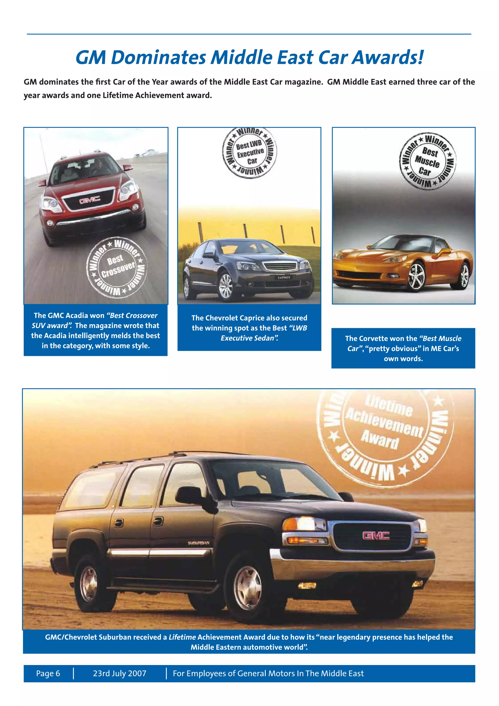 Page 6 For Employees of General Motors In The Middle East23rd July 2007
GM Dominates Middle East Car Awards!
GM dominates the first Car of the Year awards of the Middle East Car magazine. GM Middle East earned three car of the
year awards and one Lifetime Achievement award.
The GMC Acadia won “Best Crossover
SUV award”. The magazine wrote that
the Acadia intelligently melds the best
in the category, with some style.
The Chevrolet Caprice also secured
the winning spot as the Best “LWB
Executive Sedan”. The Corvette won the “Best Muscle
Car”,“pretty obvious” in ME Car’s
own words.
GMC/Chevrolet Suburban received a Lifetime Achievement Award due to how its “near legendary presence has helped the
Middle Eastern automotive world”.
 