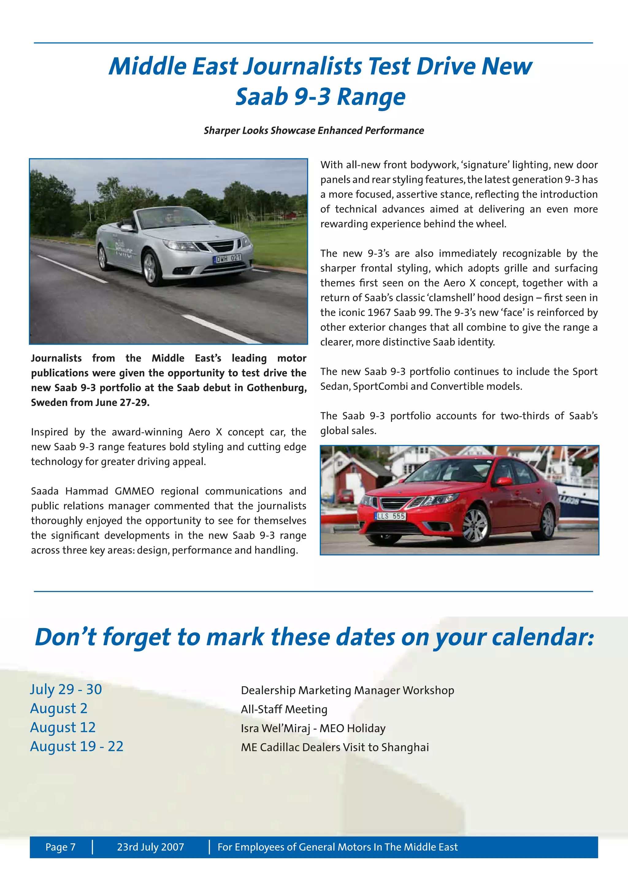 Page 7 For Employees of General Motors In The Middle East23rd July 2007
Middle East Journalists Test Drive New
Saab 9-3 Range
Journalists from the Middle East’s leading motor
publications were given the opportunity to test drive the
new Saab 9-3 portfolio at the Saab debut in Gothenburg,
Sweden from June 27-29.
Inspired by the award-winning Aero X concept car, the
new Saab 9-3 range features bold styling and cutting edge
technology for greater driving appeal.
Saada Hammad GMMEO regional communications and
public relations manager commented that the journalists
thoroughly enjoyed the opportunity to see for themselves
the significant developments in the new Saab 9-3 range
across three key areas: design, performance and handling.
Don’t forget to mark these dates on your calendar:
July 29 - 30 	 Dealership Marketing Manager Workshop
August 2	 All-Staff Meeting
August 12	 Isra Wel’Miraj - MEO Holiday
August 19 - 22	 ME Cadillac Dealers Visit to Shanghai
With all-new front bodywork, ‘signature’ lighting, new door
panels and rear styling features,the latest generation 9-3 has
a more focused, assertive stance, reflecting the introduction
of technical advances aimed at delivering an even more
rewarding experience behind the wheel.
The new 9-3’s are also immediately recognizable by the
sharper frontal styling, which adopts grille and surfacing
themes first seen on the Aero X concept, together with a
return of Saab’s classic ‘clamshell’ hood design – first seen in
the iconic 1967 Saab 99. The 9-3’s new ‘face’ is reinforced by
other exterior changes that all combine to give the range a
clearer, more distinctive Saab identity.
The new Saab 9-3 portfolio continues to include the Sport
Sedan, SportCombi and Convertible models.
The Saab 9-3 portfolio accounts for two-thirds of Saab’s
global sales.
Sharper Looks Showcase Enhanced Performance
 