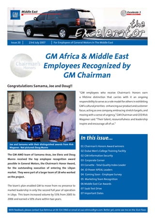 With feedback, please contact Sue Rehmus at 04 314 3960 or email at sue.rehmus@gm.com. Better yet, come see me on the 31st Floor.
Issue 20 For Employees of General Motors In The Middle East23rd July 2007
In this issue...
01	Chairman’s Honors Award winners
02	Dubai Men’s College Training Facility
02	GM Information Security
03 Corporate Corner
03	Corvette - Total Quality Index Leader
04 JD Power APEAL Leaders
04	 Coming Soon - Employee Survey
05 Marketing Team Recognition
06 Middle East Car Awards
07	Saab Test Drive
07	Important Dates
Middle East
GM Africa & Middle East
Employees Recognized by
GM Chairman
The GM AMO team of Samama Anas, Joe Elenz and Doug
Munro received the top employee recognition award
possible in General Motors, the Chairman’s Honor Award,
for the outstanding execution of entering the Libyan
market. They were part of a larger team of 18 who worked
on the project.
The team’s plan enabled GM to move from no presence to
market leadership in only the second full year of operation
in Libya. This team increased volume by 53% from 2005 to
2006 and earned a 50% share within two years.
“GM employees who receive Chairman’s Honors earn
a lifetime distinction that carries with it an ongoing
responsibility to serve as a role model for others in exhibiting
GM’sculturalpriorities-enhancingourproductandcustomer
focus,acting as one company,embracing stretch targets,and
moving with a sense of urgency,”GM Chairman and CEO Rick
Wagoner said. “Their talent, resourcefulness and leadership
inspire and encourage all of us.”
Congratulations Samama, Joe and Doug!!
Joe and Samama with their distinguished awards from Rick
Wagoner. Not pictured: Doug Munro
 