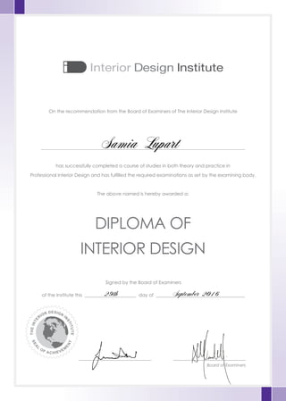 On the recommendation from the Board of Examiners of The Interior Design Institute
has successfully completed a course of studies in both theory and practice in
Professional Interior Design and has fulfilled the required examinations as set by the examining body.
The above named is hereby awarded a:
Signed by the Board of Examiners
of the Institute this ______________________ day of ______________________________________
_______________________________ _______________________________
Board of Examiners
DIPLOMA OF
INTERIOR DESIGN
THEINTE
RIOR DESIGN
I
N
STITUTE
SEA
L
OF ACHIEVEM
E
NT
Samia Lupart
29th September 2016
 