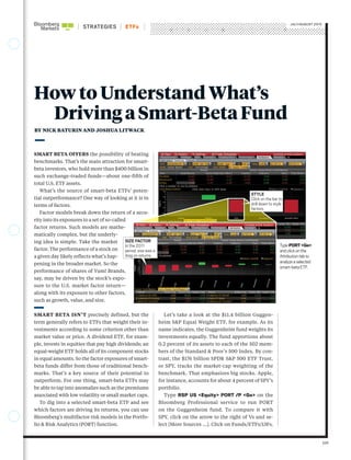 STRATEGIES
JULY/AUGUST 2015
ETFs
SMART BETA OFFERS the possibility of beating
benchmarks. That’s the main attraction for smart-
beta investors, who hold more than $400 billion in
such exchange-traded funds—about one-fifth of
total U.S. ETF assets.
What’s the source of smart-beta ETFs’ poten-
tial outperformance? One way of looking at it is in
terms of factors.
Factor models break down the return of a secu-
rity into its exposures to a set of so-called
factor returns. Such models are mathe-
matically complex, but the underly-
ing idea is simple. Take the market
factor. The performance of a stock on
a given day likely reflects what’s hap-
pening in the broader market. So the
performance of shares of Yum! Brands,
say, may be driven by the stock’s expo-
sure to the U.S. market factor return—
along with its exposure to other factors,
such as growth, value, and size.
SMART BETA ISN’T precisely defined, but the
term generally refers to ETFs that weight their in-
vestments according to some criterion other than
market value or price. A dividend ETF, for exam-
ple, invests in equities that pay high dividends; an
equal-weight ETF holds all of its component stocks
in equal amounts. So the factor exposures of smart-
beta funds differ from those of traditional bench-
marks. That’s a key source of their potential to
outperform. For one thing, smart-beta ETFs may
be able to tap into anomalies such as the premiums
associated with low volatility or small market caps.
To dig into a selected smart-beta ETF and see
which factors are driving its returns, you can use
Bloomberg’s multifactor risk models in the Portfo-
lio & Risk Analytics (PORT) function.
Let’s take a look at the $11.4 billion Guggen-
heim S&P Equal Weight ETF, for example. As its
name indicates, the Guggenheim fund weights its
investments equally. The fund apportions about
0.2 percent of its assets to each of the 502 mem-
bers of the Standard & Poor’s 500 Index. By con-
trast, the $176 billion SPDR S&P 500 ETF Trust,
or SPY, tracks the market-cap weighting of the
benchmark. That emphasizes big stocks. Apple,
for instance, accounts for about 4 percent of SPY’s
portfolio.
Type RSP US <Equity> PORT /P <Go> on the
Bloomberg Professional service to run PORT
on the Guggenheim fund. To compare it with
SPY, click on the arrow to the right of Vs and se-
lect [More Sources ...]. Click on Funds/ETFs/13Fs,
109
How to Understand What’s
Driving a Smart-Beta Fund
BY NICK BATURIN AND JOSHUA LITWACK
TypePORT<Go>
andclickonthe
Attributiontabto
analyzeaselected
smart-betaETF.
SIZE FACTOR
In the 2011
period, size was a
drag on returns.
STYLE
Click on the bar to
drill down to style
factors.
 