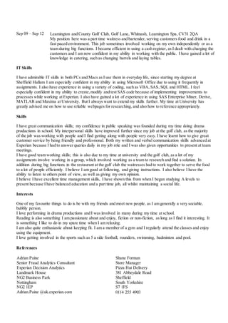 Sep 09 – Sep 12
IT Skills
I have admirable IT skills in both PCs and Macs as I use them in everyday life, since starting my degree at
Sheffield Hallam I am especially confident in my ability in using Microsoft Office due to using it frequently in
assignments. I also have experience in using a variety of coding, such as VBA, SAS, SQL and HTML. I feel
especially confident in my ability to create,modify and test SAS code because of implementing improvements to
processes while working at Experian. I also have gained a lot of experience in using SAS Enterprise Miner, Derive,
MATLAB and Maxima at University. But I always want to extend my skills further. My time at University has
greatly advised me on how to use reliable webpages for researching, and also how to reference appropriately.
Skills
I have great communication skills; my confidence in public speaking was founded during my time doing drama
productions in school. My interpersonal skills have improved further since my job at the golf club, as the majority
of the job was working with people and I find getting along with people very easy. I have learnt how to give great
customer service by being friendly and professional. Both my written and verbal communication skills advanced at
Experian because I had to answer queries daily in my job role and I was also given opportunities to present at team
meetings.
I have good team working skills; this is also due to my time at university and the golf club, as a lot of my
assignments involve working in a group, which involved working as a team to research and find a solution. In
addition during big functions in the restaurant at the golf club the waitresses had to work together to serve the food
to a lot of people efficiently. I believe I am good at following, and giving instructions. I also believe I have the
ability to listen to others point of view, as well as giving my own opinion.
I believe I have excellent time management skills, I have shown this from when I began studying A levels to
present because I have balanced education and a part time job, all whilst maintaining a social life.
Interests
One of my favourite things to do is be with my friends and meet new people, as I am generally a very sociable,
bubbly person.
I love performing in drama productions and I was involved in many during my time at school.
Reading is also something I am passionate about and enjoy, fiction or non-fiction, as long as I find it interesting. It
is something I like to do in my spare time when I am relaxing.
I am also quite enthusiastic about keeping fit. I am a member of a gym and I regularly attend the classes and enjoy
using the equipment.
I love getting involved in the sports such as 5 a side football, rounders, swimming, badminton and pool.
References
Leamington and County Golf Club, Golf Lane, Whitnash, Leamington Spa, CV31 2QA
My position here was a part time waitress and bartender, serving customers food and drink in a
fast paced environment. This job sometimes involved working on my own independently or as a
team during big functions. I became efficient in using a cash register, as I dealt with charging the
customers and I am now confident in my ability in working with the public. I have gained a lot of
knowledge in catering, such as changing barrels and laying tables.
Adrian Paine
Senior Fraud Analytics Consultant
Experian Decision Analytics
Landmark House
NG2 Business Park
Nottingham
NG2 1EP
Adrian.Paine @uk.experian.com
Shane Forman
Store Manager
Pizza Hut Delivery
381 Abbeydale Road
Sheffield
South Yorkshire
S7 1FS
0114 255 4903
 