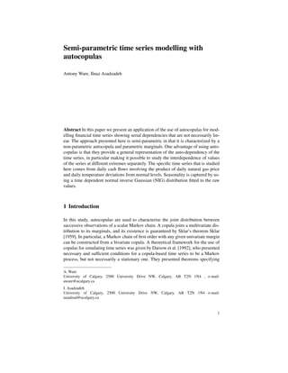 Semi-parametric time series modelling with
autocopulas
Antony Ware, Ilnaz Asadzadeh
Abstract In this paper we present an application of the use of autocopulas for mod-
elling ﬁnancial time series showing serial dependencies that are not necessarily lin-
ear. The approach presented here is semi-parametric in that it is characterized by a
non-parametric autocopula and parametric marginals. One advantage of using auto-
copulas is that they provide a general representation of the auto-dependency of the
time series, in particular making it possible to study the interdependence of values
of the series at different extremes separately. The speciﬁc time series that is studied
here comes from daily cash ﬂows involving the product of daily natural gas price
and daily temperature deviations from normal levels. Seasonality is captured by us-
ing a time dependent normal inverse Gaussian (NIG) distribution ﬁtted to the raw
values.
1 Introduction
In this study, autocopulas are used to characterise the joint distribution between
successive observations of a scalar Markov chain. A copula joins a multivariate dis-
tribution to its marginals, and its existence is guaranteed by Sklar’s theorem Sklar
[1959]. In particular, a Markov chain of ﬁrst order with any given univariate margin
can be constructed from a bivariate copula. A theoretical framework for the use of
copulas for simulating time series was given by Darsow et al. [1992], who presented
necessary and sufﬁcient conditions for a copula-based time series to be a Markov
process, but not necessarily a stationary one. They presented theorems specifying
A. Ware
University of Calgary, 2500 University Drive NW, Calgary, AB T2N 1N4 , e-mail:
aware@ucalgary.ca
I. Asadzadeh
University of Calgary, 2500 University Drive NW, Calgary, AB T2N 1N4 e-mail:
iasadzad@ucalgary.ca
1
 