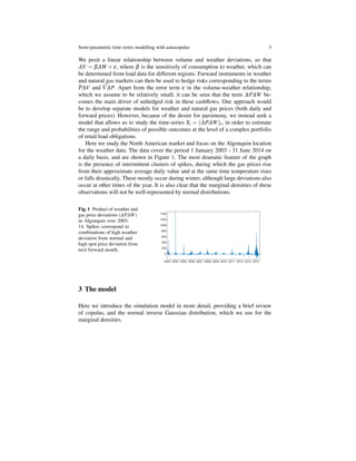 Semi-parametric time series modelling with autocopulas 3
We posit a linear relationship between volume and weather deviations, so that
∆V = β∆W + ε, where β is the sensitively of consumption to weather, which can
be determined from load data for different regions. Forward instruments in weather
and natural gas markets can then be used to hedge risks corresponding to the terms
P∆V and V∆P. Apart from the error term ε in the volume-weather relationship,
which we assume to be relatively small, it can be seen that the term ∆P∆W be-
comes the main driver of unhedged risk in these cashﬂows. One approach would
be to develop separate models for weather and natural gas prices (both daily and
forward prices). However, because of the desire for parsimony, we instead seek a
model that allows us to study the time-series Xt = (∆P∆W)t, in order to estimate
the range and probabilities of possible outcomes at the level of a complex portfolio
of retail load obligations.
Here we study the North American market and focus on the Algonquin location
for the weather data. The data cover the period 1 January 2003 - 31 June 2014 on
a daily basis, and are shown in Figure 1. The most dramatic feature of the graph
is the presence of intermittent clusters of spikes, during which the gas prices rise
from their approximate average daily value and at the same time temperature rises
or falls drastically. These mostly occur during winter, although large deviations also
occur at other times of the year. It is also clear that the marginal densities of these
observations will not be well-represented by normal distributions.
Fig. 1 Product of weather and
gas price deviations (∆P∆W)
in Algonquin over 2003-
14. Spikes correspond to
combinations of high weather
deviation from normal and
high spot price deviation from
next forward month.
3 The model
Here we introduce the simulation model in more detail, providing a brief review
of copulas, and the normal inverse Gaussian distribution, which we use for the
marginal densities.
 