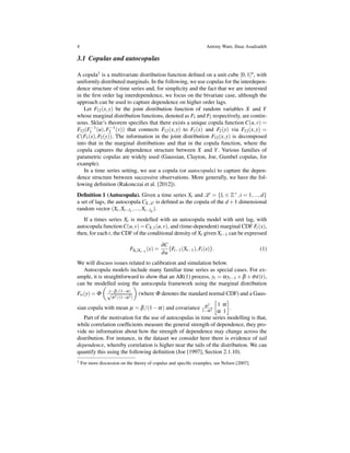 4 Antony Ware, Ilnaz Asadzadeh
3.1 Copulas and autocopulas
A copula1 is a multivariate distribution function deﬁned on a unit cube [0,1]n, with
uniformly distributed marginals. In the following, we use copulas for the interdepen-
dence structure of time series and, for simplicity and the fact that we are interested
in the ﬁrst order lag interdependence, we focus on the bivariate case, although the
approach can be used to capture dependence on higher order lags.
Let F12(x,y) be the joint distribution function of random variables X and Y
whose marginal distribution functions, denoted as F1 and F2 respectively, are contin-
uous. Sklar’s theorem speciﬁes that there exists a unique copula function C(u,v) =
F12(F−1
1 (u),F−1
2 (v)) that connects F12(x,y) to F1(x) and F2(y) via F12(x,y) =
C(F1(x),F2(y)). The information in the joint distribution F12(x,y) is decomposed
into that in the marginal distributions and that in the copula function, where the
copula captures the dependence structure between X and Y. Various families of
parametric copulas are widely used (Gaussian, Clayton, Joe, Gumbel copulas, for
example).
In a time series setting, we use a copula (or autocopula) to capture the depen-
dence structure between successive observations. More generally, we have the fol-
lowing deﬁnition (Rakonczai et al. [2012]).
Deﬁnition 1 (Autocopula). Given a time series Xt and L = {li ∈ Z+,i = 1,...,d}
a set of lags, the autocopula CX,L is deﬁned as the copula of the d +1 dimensional
random vector (Xt,Xt−l1
,...,Xt−ld
).
If a times series Xt is modelled with an autocopula model with unit lag, with
autocopula function C(u,v) =CX,1(u,v), and (time-dependent) marginal CDF Ft(x),
then, for each t, the CDF of the conditional density of Xt given Xt−1 can be expressed
FXt |Xt−1
(x) =
∂C
∂u
(
Ft−1(Xt−1),Ft(x)
)
. (1)
We will discuss issues related to calibration and simulation below.
Autocopula models include many familiar time series as special cases. For ex-
ample, it is straightforward to show that an AR(1) process, yt = αyt−1 +β +σε(t),
can be modelled using the autocopula framework using the marginal distribution
F∞(y) = Φ
(
y−β/(1−α)
√
σ2/(1−α2)
)
(where Φ denotes the standard normal CDF) and a Gaus-
sian copula with mean µ = β/(1−α) and covariance σ2
1−α2
[
1 α
α 1
]
.
Part of the motivation for the use of autocopulas in time series modelling is that,
while correlation coefﬁcients measure the general strength of dependence, they pro-
vide no information about how the strength of dependence may change across the
distribution. For instance, in the dataset we consider here there is evidence of tail
dependence, whereby correlation is higher near the tails of the distribution. We can
quantify this using the following deﬁnition (Joe [1997], Section 2.1.10).
1 For more discussion on the theory of copulas and speciﬁc examples, see Nelsen [2007].
 