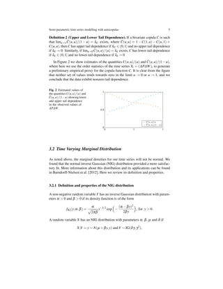 Semi-parametric time series modelling with autocopulas 5
Deﬁnition 2 (Upper and Lower Tail Dependence). If a bivariate copula C is such
that limu→1 C(u,u)/(1 − u) = λU exists, where C(u,u) = 1 −C(1,u) −C(u,1) +
C(u,u), then C has upper tail dependence if λU ∈ (0,1] and no upper tail dependence
if λU = 0. Similarly, if limu→0C(u,u)/(u) = λL exists, C has lower tail dependence
if λL ∈ (0,1] and no lower tail dependence if λL = 0
In Figure 2 we show estimates of the quantities C(u,u)/(u) and C(u,u)/(1−u),
where here we use the order statistics of the time series Xt = (∆P∆W)t to generate
a preliminary empirical proxy for the copula function C. It is clear from the ﬁgure
that neither set of values tends towards zero in the limit u → 0 or u → 1, and we
conclude that the data exhibit nonzero tail dependence.
Fig. 2 Estimated values of
the quantities C(u,u)/(u) and
C(u,u)/(1−u) showing lower
and upper tail dependence
in the observed values of
∆P∆W.
3.2 Time Varying Marginal Distribution
As noted above, the marginal densities for our time series will not be normal. We
found that the normal inverse Gaussian (NIG) distribution provided a more satisfac-
tory ﬁt. More information about this distribution and its applications can be found
in Barndorff-Nielsen et al. [2012]. Here we review its deﬁnition and properties.
3.2.1 Deﬁnition and properties of the NIG distribution
A non-negative random variable Y has an inverse Gaussian distribution with param-
eters α > 0 and β > 0 if its density function is of the form
fIG(y;α,β) =
α
√
2πβ
y−3/2
exp
(
−
(α −βy)2
2βy
)
, for y > 0.
A random variable X has an NIG distribution with parameters α, β, µ and δ if
X|Y = y ∼ N(µ +βy,y) and Y ∼ IG(δγ,γ2
),
 