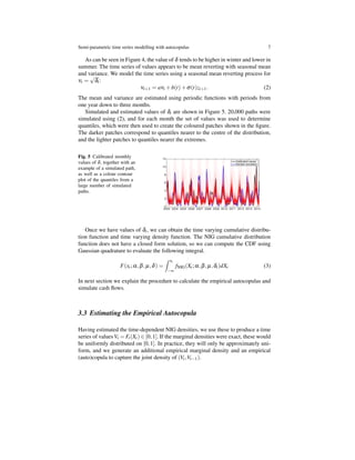 Semi-parametric time series modelling with autocopulas 7
As can be seen in Figure 4, the value of δ tends to be higher in winter and lower in
summer. The time series of values appears to be mean reverting with seasonal mean
and variance. We model the time series using a seasonal mean reverting process for
νt =
√
δt:
νt+1 = aνt +b(t)+σ(t)zt+1. (2)
The mean and variance are estimated using periodic functions with periods from
one year down to three months.
Simulated and estimated values of δt are shown in Figure 5. 20,000 paths were
simulated using (2), and for each month the set of values was used to determine
quantiles, which were then used to create the coloured patches shown in the ﬁgure.
The darker patches correspond to quantiles nearer to the centre of the distribution,
and the lighter patches to quantiles nearer the extremes.
Fig. 5 Calibrated monthly
values of δ, together with an
example of a simulated path,
as well as a colour contour
plot of the quantiles from a
large number of simulated
paths.
Once we have values of δt, we can obtain the time varying cumulative distribu-
tion function and time varying density function. The NIG cumulative distribution
function does not have a closed form solution, so we can compute the CDF using
Gaussian quadrature to evaluate the following integral.
F(xt;α,β,µ,δ) =
∫ xt
−∞
fNIG(Xt;α,β,µ,δt)dXt (3)
In next section we explain the procedure to calculate the empirical autocopulas and
simulate cash ﬂows.
3.3 Estimating the Empirical Autocopula
Having estimated the time-dependent NIG densities, we use these to produce a time
series of values Vt = Ft(Xt) ∈ [0,1]. If the marginal densities were exact, these would
be uniformly distributed on [0,1]. In practice, they will only be approximately uni-
form, and we generate an additional empirical marginal density and an empirical
(auto)copula to capture the joint density of (Vt,Vt−1).
 