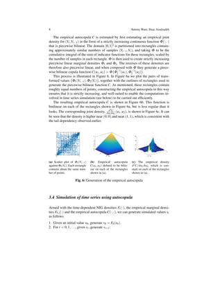 8 Antony Ware, Ilnaz Asadzadeh
The empirical autocopula C is estimated by ﬁrst estimating an empirical joint
density for (Vt,Vt−1) in the form of a strictly increasing continuous function Φ(·,·)
that is piecewise bilinear. The domain [0,1]2 is partitioned into rectangles contain-
ing approximately similar numbers of samples (Vt−1,Vt), and taking Φ to be the
cumulative integral of the sum of indicator functions for these rectangles, scaled by
the number of samples in each rectangle. Φ is then used to create strictly increasing
piecewise linear marginal densities Φ1 and Φ2. The inverses of these densities are
therefore also piecewise linear, and when composed with Φ they generate a piece-
wise bilinear copula function C(u1,u2) = Φ
(
Φ−1
1 (u1),Φ−1
2 (u2)
)
.
This process is illustrated in Figure 6. In Figure 6a we plot the pairs of trans-
formed values
(
Φ1(Vt−1),Φ2(Vt)
)
, together with the outlines of rectangles used to
generate the piecewise bilinear function C. As mentioned, these rectangles contain
roughly equal numbers of points; constructing the empirical autocopula in this way
ensures that it is strictly increasing, and well-suited to enable the computations in-
volved in time series simulation (see below) to be carried out efﬁciently.
The resulting empirical autocopula C is shown in Figure 6b. This function is
binlinear on each of the rectangles shown in Figure 6a, but is less regular than it
looks. The corresponding joint density, ∂2C
∂u1∂u2
(u1,u2), is shown in Figure 6c. It can
be seen that the density is higher near (0,0) and near (1,1), which is consistent with
the tail dependency observed earlier.
(a) Scatter plot of Φ1(Vt−1)
against Φ2(Vt). Each rectangle
contains about the same num-
ber of points.
(b) Empirical autocopula
C(u1,u2) deﬁned to be bilin-
ear on each of the rectangles
shown in (a).
(c) The empirical density
∂2C/∂u1∂u2, which is con-
stant on each of the rectangles
shown in (a).
Fig. 6: Generation of the empirical autocopula
3.4 Simulation of time series using autocopula
Armed with the time-dependent NIG densities Ft(·), the empirical marginal densi-
ties FV,i(·) and the empirical autocopula C(·,·), we can generate simulated values xt
as follows.
1. Given an initial value x0, generate v0 = F0(x0).
2. For t = 0,1,..., given vt, generate vt+1:
 