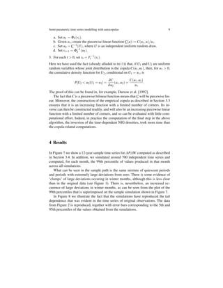 Semi-parametric time series modelling with autocopulas 9
a. Set u1 = Φ1(vt).
b. Given u1, create the piecewise linear function C(u) := C(u1,u)/u1.
c. Set u2 = C−1
(U), where U is an independent uniform random draw.
d. Set vt+1 = Φ−1
2 (u2).
3. For each t > 0, set xt = F−1
t (vt).
Here we have used the fact (already alluded to in (1)) that, if U1 and U2 are uniform
random variables whose joint distribution is the copula C(u1,u2), then, for u1 > 0,
the cumulative density function for U2, conditional on U1 = u1, is
P[U2 < u2|U1 = u1] =
∂C
∂u2
(u1,u2) =
C(u1,u2)
u1
.
The proof of this can be found in, for example, Darsow et al. [1992].
The fact thatC is a piecewise bilinear function means thatC will be piecewise lin-
ear. Moreover, the construction of the empirical copula as described in Section 3.3
ensures that it is an increasing function with a limited number of corners. Its in-
verse can then be constructed readily, and will also be an increasing piecewise linear
function with a limited number of corners, and so can be evaluated with little com-
putational effort. Indeed, in practice the computation of the ﬁnal step in the above
algorithm, the inversion of the time-dependent NIG densities, took more time than
the copula-related computations.
4 Results
In Figure 7 we show a 12-year sample time series for ∆P∆W computed as described
in Section 3.4. In addition, we simulated around 700 independent time series and
computed, for each month, the 99th percentile of values produced in that month
across all simulations.
What can be seen in the sample path is the same mixture of quiescent periods
and periods with extremely large deviations from zero. There is some evidence of
‘clumps’ of large deviations occuring in winter months, although this is less clear
than in the original data (see Figure 1). There is, nevertheless, an increased oc-
curence of large deviations in winter months, as can be seen from the plot of the
99th percentiles that is superimposed on the sample simulation shown in Figure 7.
In Figure 8 we illustrate the fact that the simulations have reproduced the tail
dependence that was evident in the time series of original observations. The data
from Figure 2 is reproduced, together with error bars corresponding to the 5th and
95th percentiles of the values obtained from the simulations.
 