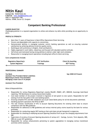 Nitin Kaul
Contact No: 9650274222 (M)
E-Mail ID: - nitin_del2002@yahoo.com
DOB: 6th
September’1981
Address: 3058B, Sector-23, Gurgaon
Competent Banking ProfessionalCompetent Banking Professional
CAREER OBJECTIVE
Challenging position in a reputed organization to utilize and enhance my skills while providing me an opportunity to
grow.
PROFILE & STRENGTH
• More than 11 years of Experience in Back Office Operations/Client Servicing.
• Sincere and dependable with capacity to concentrate.
• Demonstrated abilities in managing customer centric banking operations as well as ensuring customer
satisfaction by achieving delivery & service quality norms.
• Multilingual with proficiency in English, Hindi and Kashmiri.
• Highly organized in work habits, industrious and focused with abundant positive attitude.
• Self driven and motivated having strong abilities to deliver under tight work schedules.
• Resourceful in managing branch operations including back office & client servicing.
Core competencies include:
Regulatory Reporting’s KYC Verification Client On boarding
System Migration Trainings BCP Testing
PROFESSIONAL SUMMARY
Yes Bank Sep 2008 till Present
Assistant Vice President-Retail Liabilities
Reporting to Senior Vice President
Managing a team size of 35 people
Assistant Vice President
Roles & Responsibilities
• Responsible for various Regulatory Reporting’s namely PMJJBY, PMSBY, APY, NRDCSR, Sovereign Gold Bond
reporting, TDS Remittance to various Government bodies.
• Core team member of the project involved in migration of old system to new system. Responsible for UAT
testing of all the fast paths in the core banking system.
• Ensuring complete KYC and AML validations are as per latest Banks policy for all the documents submitted.
• Handling payment operations like RTGS & NEFT
• The role involves rectification of KYC & Account Opening Documents for existing client base to ensure
compliance with the RBI guidelines
• Responsible for adherence to RBI guidelines and various internal policy norms issued by the bank for various
processes.
• Responsible for conducting regular BCP testing so that work does not get hampered in exigencies.
• Responsible for checking & modifying Account Opening Checklist/Form as per the changing requirements from
RBI.
• Supervision of scrutiny of Account Opening documents of various A/C - Savings, Current, Term deposits, NRE,
NRO etc as per KYC guidelines.
• Responsible for various enhancements pertaining to system upgradation & managing various transitional
activities within locations.
 