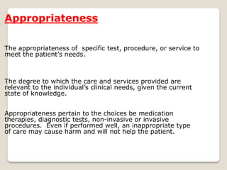 Appropriateness
The appropriateness of specific test, procedure, or service to
meet the patient’s needs.
The degree to which the care and services provided are
relevant to the individual’s clinical needs, given the current
state of knowledge.
Appropriateness pertain to the choices be medication
therapies, diagnostic tests, non-invasive or invasive
procedures. Even if performed well, an inappropriate type
of care may cause harm and will not help the patient.
 