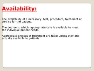 Availability:
The availability of a necessary test, procedure, treatment or
service for the patient.
The degree to which appropriate care is available to meet
the individual patient needs.
Appropriate choices of treatment are futile unless they are
actually available to patients.
 