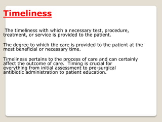 Timeliness
The timeliness with which a necessary test, procedure,
treatment, or service is provided to the patient.
The degree to which the care is provided to the patient at the
most beneficial or necessary time.
Timeliness pertains to the process of care and can certainly
affect the outcome of care. Timing is crucial for
everything from initial assessment to pre-surgical
antibiotic administration to patient education.
 