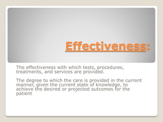 :Effectiveness
The effectiveness with which tests, procedures,
treatments, and services are provided.
The degree to which the care is provided in the current
manner, given the current state of knowledge, to
achieve the desired or projected outcomes for the
patient
 