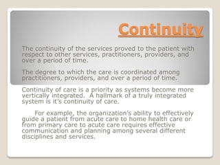 Continuity
The continuity of the services proved to the patient with
respect to other services, practitioners, providers, and
over a period of time.
The degree to which the care is coordinated among
practitioners, providers, and over a period of time.
Continuity of care is a priority as systems become more
vertically integrated. A hallmark of a truly integrated
system is it’s continuity of care.
For example, the organization’s ability to effectively
guide a patient from acute care to home health care or
from primary care to acute care requires effective
communication and planning among several different
disciplines and services.
 