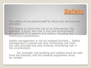 Safety
The safety of the patient/staff to whom the services are
provided.
The degree to which the risk of an intervention (for
example, a drug) and risk in the care environment
are reduced for a patient and others, including the
healthcare practitioners.
Safety management is not an isolated function.. Safety
management involved not only minimizing risk from
the care provided but also involves minimizing risk in
the environment.
For example, the building and utilities must be safe
from the hazards, and the medical equipment must
be reliable
 