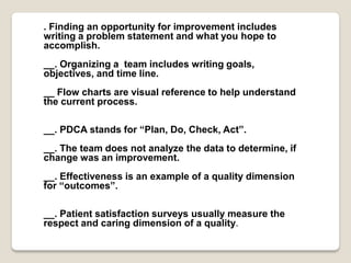 . Finding an opportunity for improvement includes
writing a problem statement and what you hope to
accomplish.
__. Organizing a team includes writing goals,
objectives, and time line.
__ Flow charts are visual reference to help understand
the current process.
__. PDCA stands for “Plan, Do, Check, Act”.
__. The team does not analyze the data to determine, if
change was an improvement.
__. Effectiveness is an example of a quality dimension
for “outcomes”.
__. Patient satisfaction surveys usually measure the
respect and caring dimension of a quality.
 