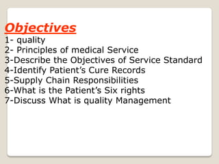 Objectives
1- quality
2- Principles of medical Service
3-Describe the Objectives of Service Standard
4-Identify Patient’s Cure Records
5-Supply Chain Responsibilities
6-What is the Patient’s Six rights
7-Discuss What is quality Management
 