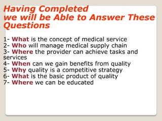 Having Completed
we will be Able to Answer These
Questions
1- What is the concept of medical service
2- Who will manage medical supply chain
3- Where the provider can achieve tasks and
services
4- When can we gain benefits from quality
5- Why quality is a competitive strategy
6- What is the basic product of quality
7- Where we can be educated
 