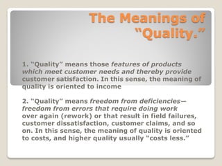The Meanings of
“Quality.”
1. “Quality” means those features of products
which meet customer needs and thereby provide
customer satisfaction. In this sense, the meaning of
quality is oriented to income
2. “Quality” means freedom from deficiencies—
freedom from errors that require doing work
over again (rework) or that result in field failures,
customer dissatisfaction, customer claims, and so
on. In this sense, the meaning of quality is oriented
to costs, and higher quality usually “costs less.”
 